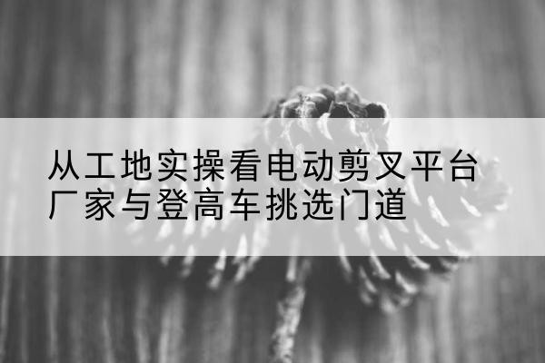 卡若电动剪叉升降平台厂家-从工地实操看电动剪叉平台厂家与登高车挑选门道