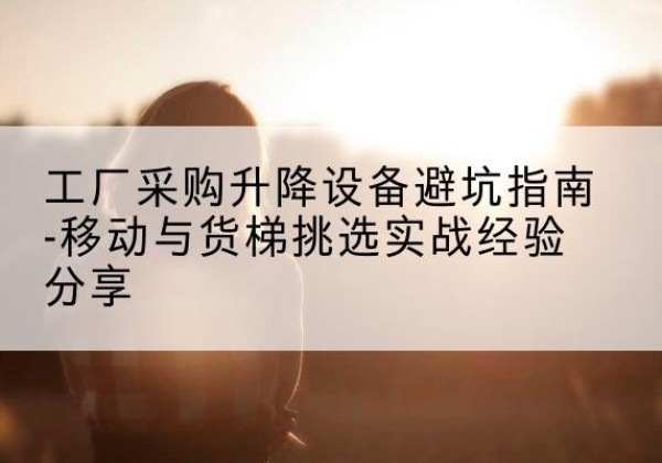 卡若移动式升降机怎么选-工厂采购升降设备避坑指南-移动与货梯挑选实战经验分享