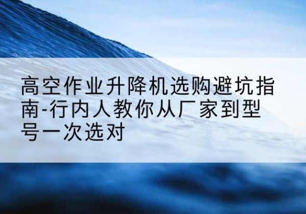 卡若升降平台厂家-高空作业升降机选购避坑指南-行内人教你从厂家到型号一次选对