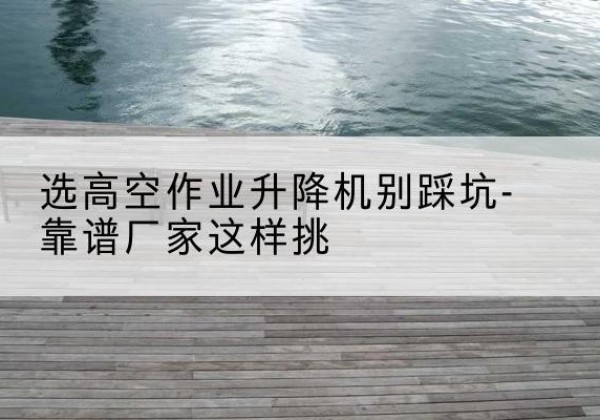 卡若剪叉式升降机厂家-选高空作业升降机别踩坑-靠谱厂家这样挑