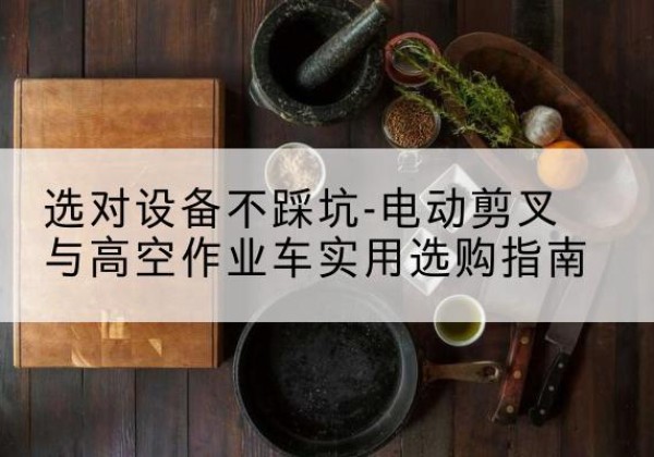 卡若电动剪叉升降平台怎么选-选对设备不踩坑-电动剪叉与高空作业车实用选购指南