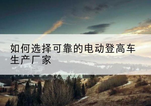 卡若电动登高车厂家-如何选择可靠的电动登高车生产厂家