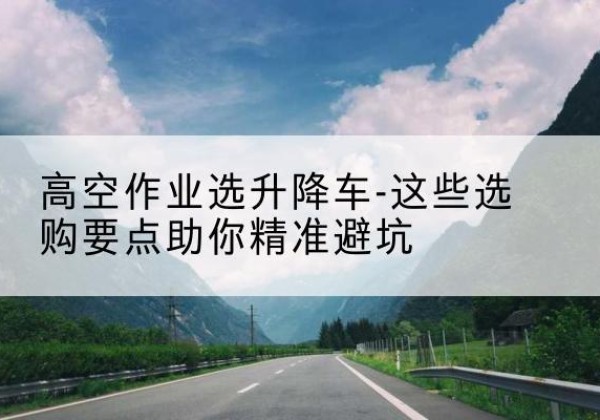 卡若升降车厂家-高空作业选升降车-这些选购要点助你*避坑