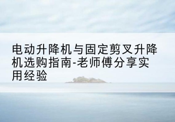 卡若电动升降机怎么选-电动升降机与固定剪叉升降机选购指南-老师傅分享实用经验
