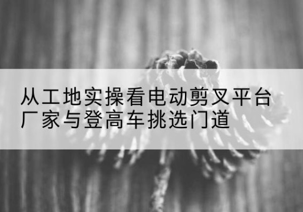 卡若电动剪叉升降平台厂家-从工地实操看电动剪叉平台厂家与登高车挑选门道