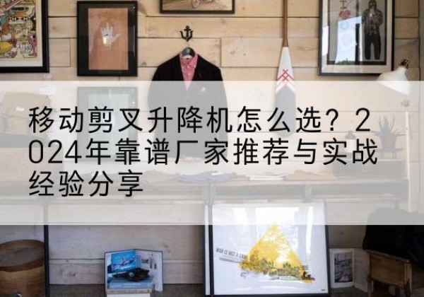 卡若升降平台厂家推荐-移动剪叉升降机怎么选？2024年靠谱厂家推荐与实战经验分享